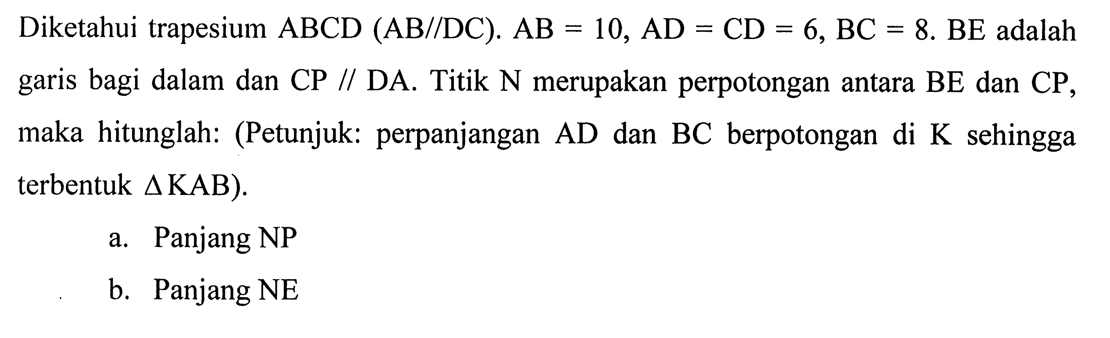 Diketahui trapesium  ABCD(AB// D C) . AB=10, A D=C D=6, BC=8 . B E  adalah garis bagi dalam dan CP // DA. Titik N merupakan perpotongan antara BE dan CP, maka hitunglah: (Petunjuk: perpanjangan  AD  dan  BC  berpotongan di  K  sehingga terbentuk  segitiga KAB) .a. Panjang NPb. Panjang NE