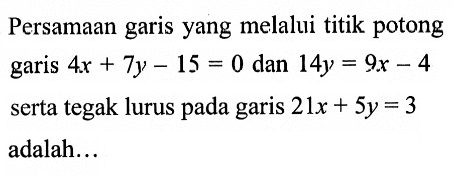 Persamaan garis yang melalui titik potong garis 4x + 7y - 15 = 0 dan 14y = 9x - 4 serta tegak lurus pada garis 21x + 5y= 3 adalah...