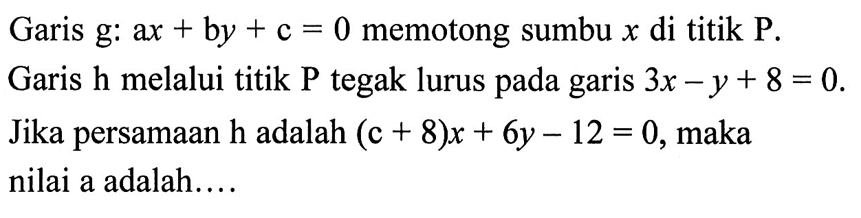 Garis g: ax+by+c=0 memotong sumbu x di titik P. Garis h melalui titik P tegak lurus pada garis 3x-y+8=0. Jika persamaan h adalah (c+8)x+6y-12=0, maka nilai a adalah....