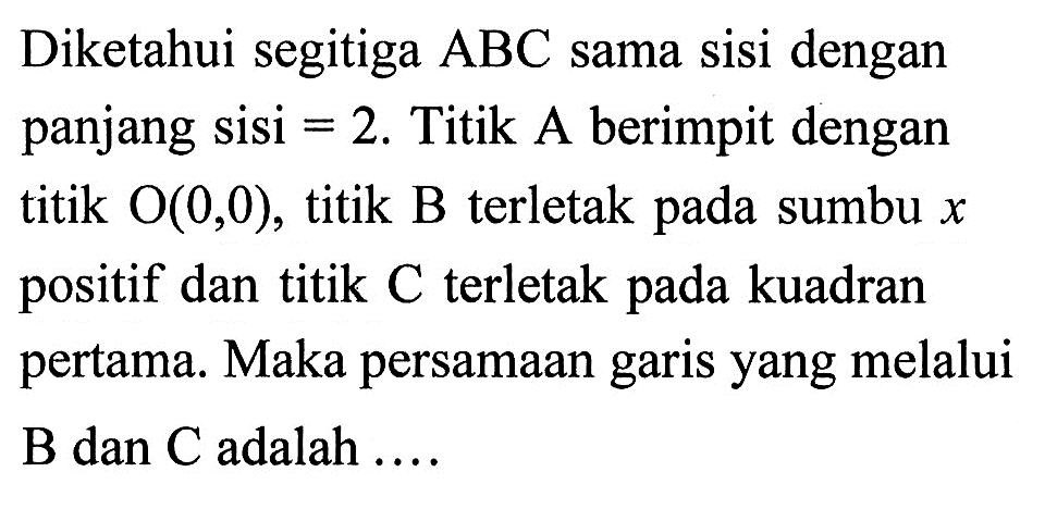 Diketahui segitiga ABC sama sisi dengan panjang sisi = 2. Titik A berimpit dengan titik O(0,0), titik B terletak pada sumbu x positif dan titik C terletak pada kuadran pertama. Maka persamaan garis yang melalui B dan C adalah ....