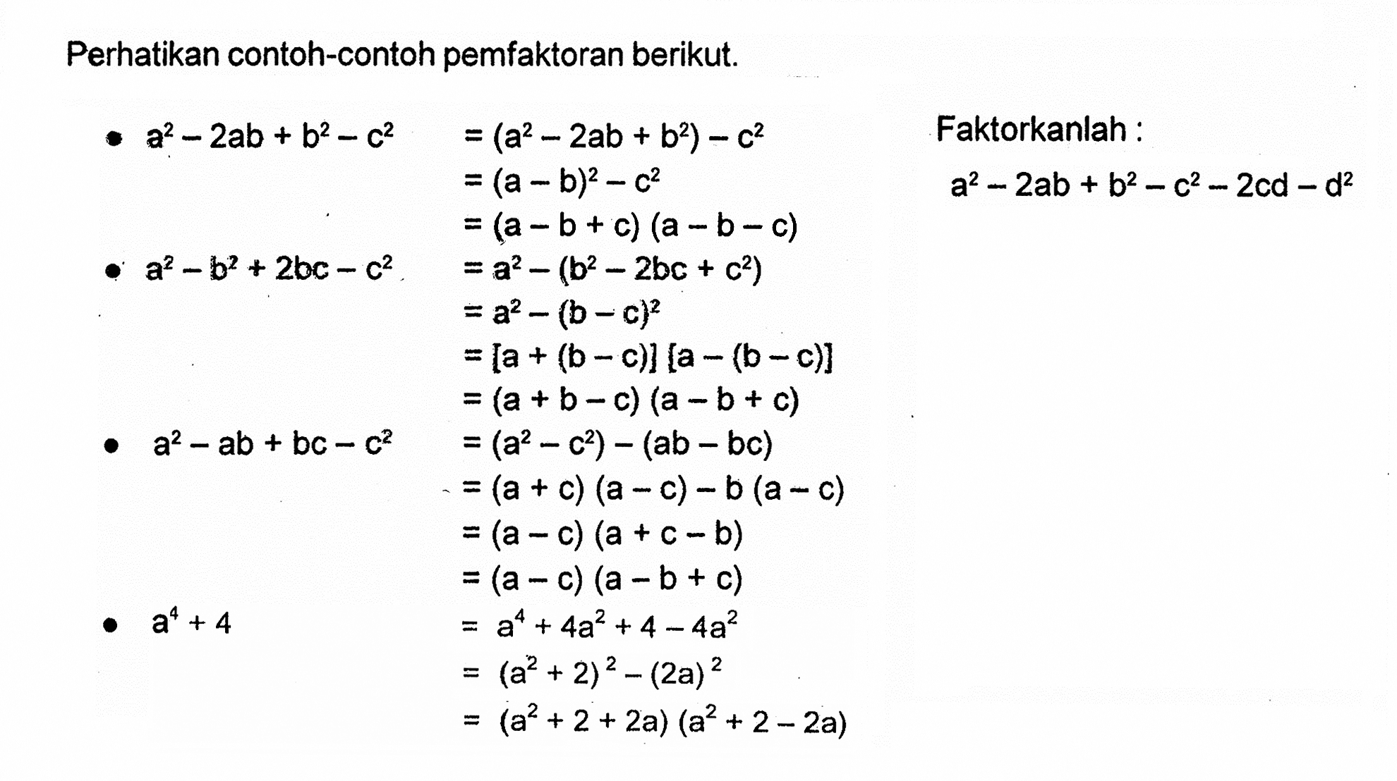 Perhatikan contoh-contoh pemfaktoran berikut. a^2-2ab+b^2-c^2 =(a^2-2b+b^2)-c^2 =(a-b)^2-c^2 =(a-b+c)(a-b-c) Faktorkanlah : a^2-2ab+b^2-2cd-d^2 a^2-b^2+2bc-c^2 =a^2-(b^2-2bc+c^2) =a^2-(b-c)^2 =[a+(b-c)][a-(b-c)] =(a+b-c)(a-b+c) a^2-ab+bc-c^2 =(a^2-c^2)-(ab-bc) =(a+c)(a-c)-b(a-c) =(a-c)(a+c-b) =(a-c)(a-b+c) a^4+4 =a^4+4a^2+4-4a^2 =(a^2+2)^2-(2a)^2 =(a^2+2+2a)(a^2+2-2a)