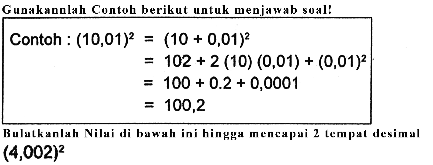 Gunakannlah Contoh berikut untuk menjawab soal! Contoh : (10,01)^2 = (10 + 0,01)^2 = 10^2 + 2 (10) (0,01) + (0,01)^2 = 100 + 0.2 + 0,0001 = 100,2 Bulatkanlah Nilai di bawah ini hingga mencapai 2 tempat desimal (4,002)^2