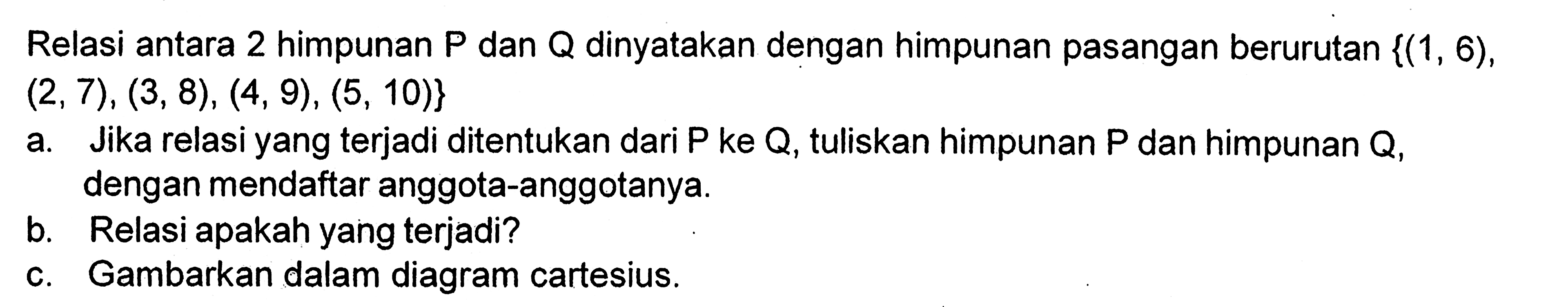 Relasi antara 2 himpunan P dan Q dinyatakan dengan himpunan pasangan berurutan {(1, 6), (2, 7), (3, 8), (4, 9), (5, 10)} a. Jika relasi yang terjadi ditentukan dari P ke Q, tuliskan himpunan P dan himpunan Q dengan mendaftar anggota-anggotanya. b. Relasi apakah yang terjadi? b. Gambarkan dalam diagram cartesius.