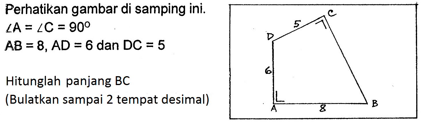 Perhatikan gambar di samping ini.sudut A=sudut C=90 AB=8, AD=6 dan DC=5 Hitunglah panjang BC (Bulatkan sampai 2 tempat desimal) C 5 D 6 A 8 B 