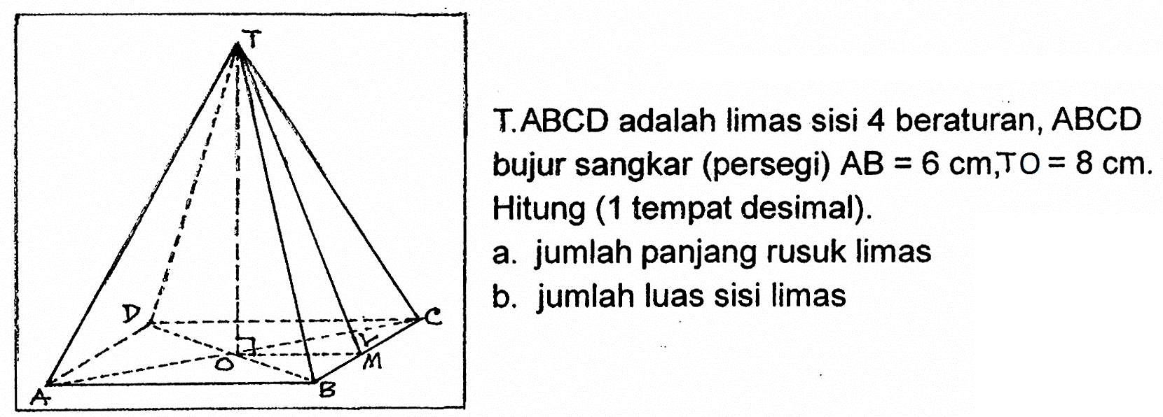 T.ABCD adalah limas sisi 4 beraturan, ABCD bujur sangkar (persegi) AB=6 cm, TO=8 cm. Hitung (1 tempat desimal).a. jumlah panjang rusuk limasb. jumlah luas sisi limas