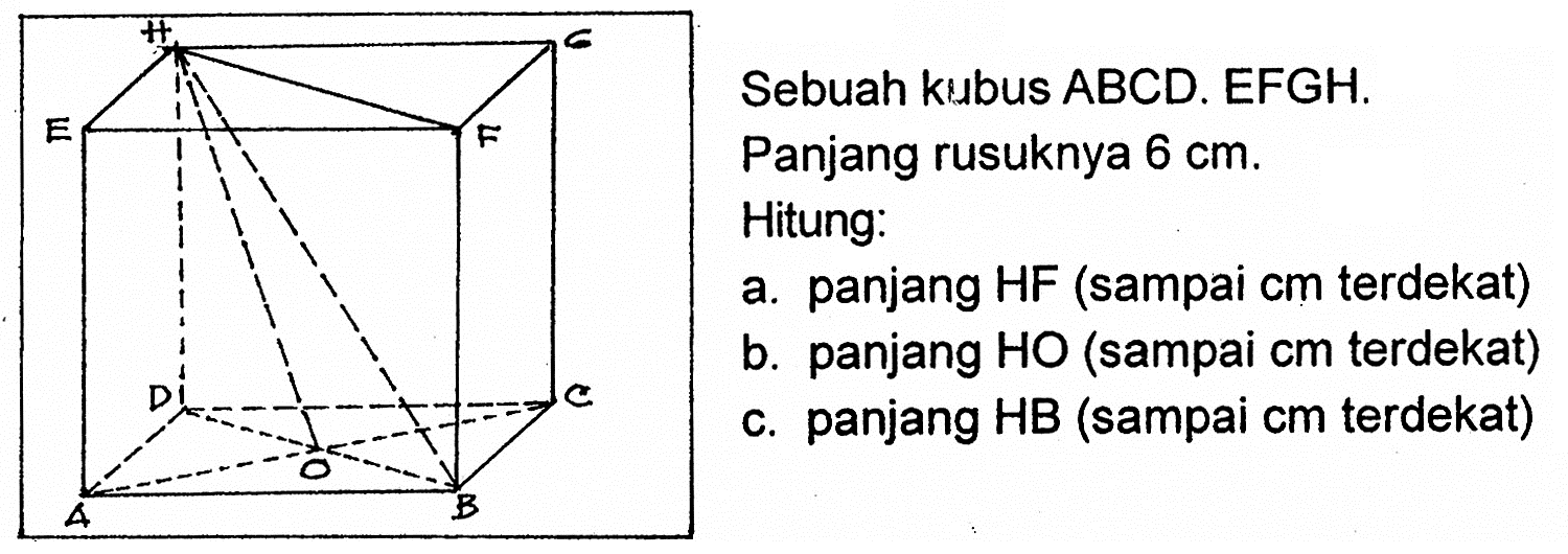 Sebuah kubus ABCD.EFGH. Panjang rusuknya 6 cm. Hitung: a. panjang HF (sampai cm terdekat) b. panjang HO (sampai cm terdekat) c. panjang HB (sampai cm terdekat) 