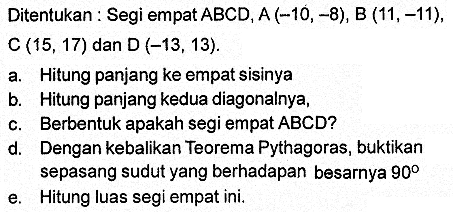 Ditentukan : Segi empat  ABCD, A(-10,-8), B(11,-11) , C  (15,17)  dan  D(-13,13) .a. Hitung panjang ke empat sisinyab. Hitung panjang kedua diagonalnya,c. Berbentuk apakah segi empat ABCD?d. Dengan kebalikan Teorema Pythagoras, buktikan sepasang sudut yang berhadapan besarnya  90 e. Hitung luas segi empat ini.