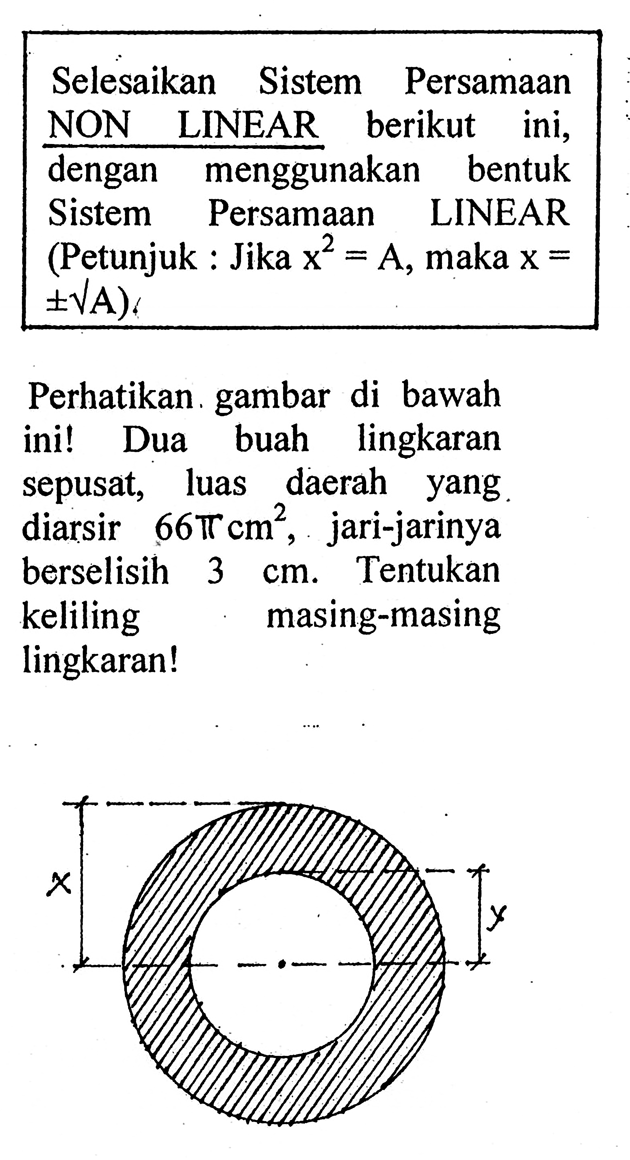 Selesaikan Sistem Persamaan NON LINEAR berikut ini, dengan menggunakan bentuk Sistem Persamaan LINEAR (Petunjuk : Jika x^2 = A, maka x = +- akar A) Perhatikan gambar di bawah ini ! Dua buah lingkaran sepusat, luas daerah yang diarsir 66 pi cm^2, jari-jarinya berselisih 3 cm .Tentukan keliling masing-masing lingkaran !