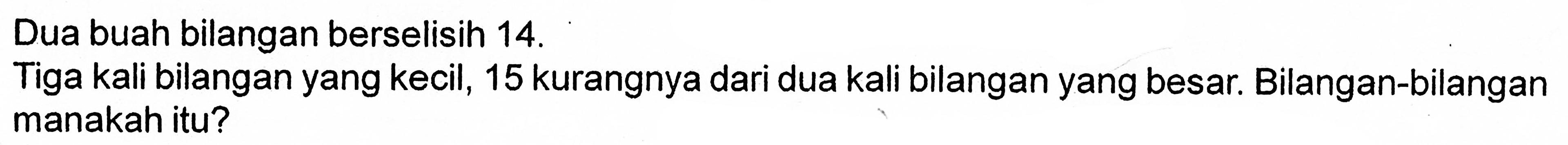 Dua buah bilangan berselisih 14. Tiga kali bilangan yang kecil, 15 kurangnya dari dua kali bilangan yang besar. Bilangan-bilangan manakah itu?