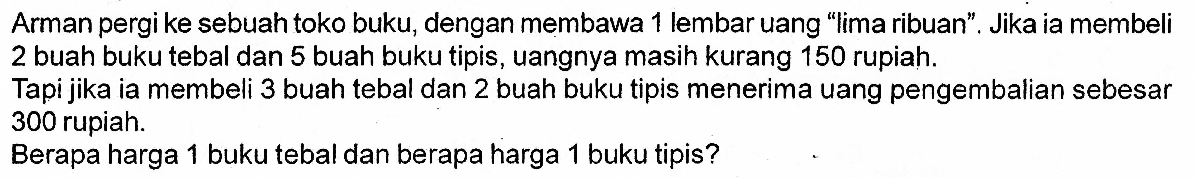 Arman pergi ke sebuah toko buku, dengan membawa 1 lembar uang "Iima ribuan" . Jika ia membeli 2 buah buku tebal dan 5 buah buku tipis, uangnya masih kurang 150 rupiah Tapi jika ia membeli 3 buah tebal dan 2 buah buku tipis menerima uang pengembalian sebesar 300 rupiah. Berapa harga 1 buku tebal dan berapa harga 1 buku tipis?