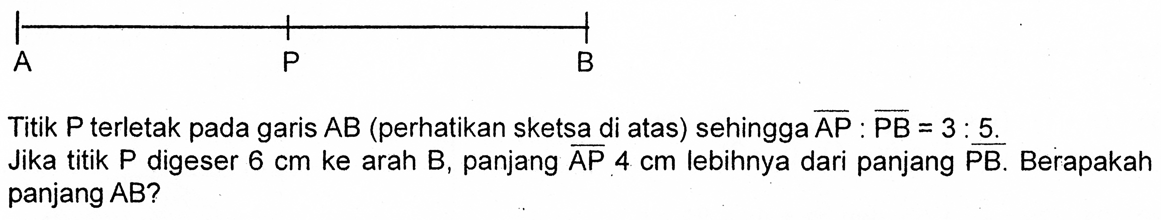 A P B Titik P terletak pada garis AB (perhatikan sketsa di atas) sehingga vektor AP : vektor PB = 3 : 5. Jika titik P digeser 6 cm ke arah B, panjang vektor AP 4 cm lebihnya dari panjang vektor PB. Berapakah panjang AB?