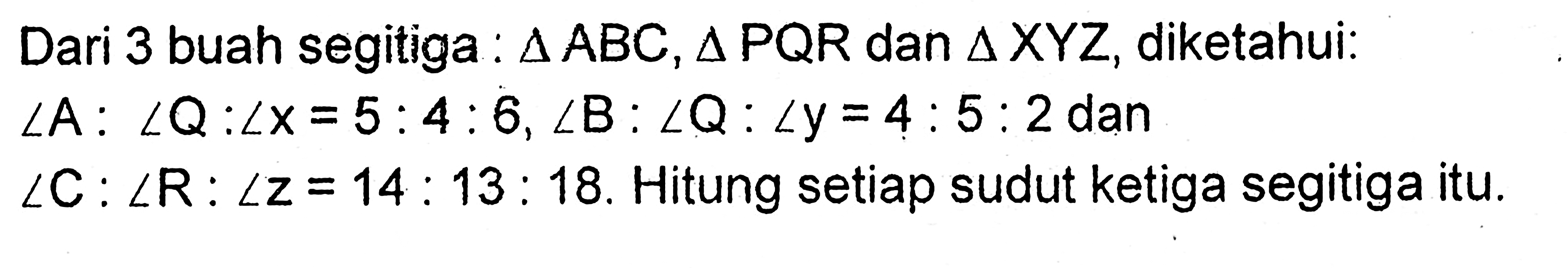 Dari 3 buah segitiga : segitiga ABC, segitiga PQR dan segitiga XYZ, diketahui: 
sudut A : sudut Q : sudut x = 5 : 4 : 6, 
sudut B : sudut Q : sudut y = 4 : 5 : 2 dan 
sudut C : sudut R : sudut z = 14 : 13 : 18. 
Hitung setiap sudut ketiga segitiga itu.