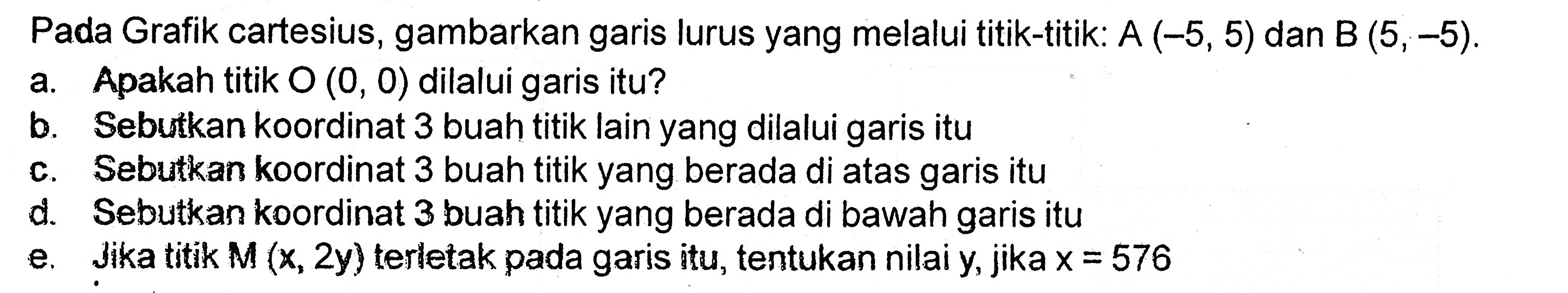 Pada Grafik cartesius, gambarkan garis lurus yang melalui titik-titik: A (-5, 5) dan B (5, -5). a. Apakah titik O (0, 0) dilalui garis itu? b. Sebutkan koordinat 3 buah titik lain yang dilalui garis itu c. Sebutkan koordinat 3 buah titik yang berada di atas garis itu d. Sebutkan koordinat 3 buah titik yang berada di bawah garis itu e. Jika titik M (x, 2y) terletak pada garis itu, tentukan nilai y, jika x = 576