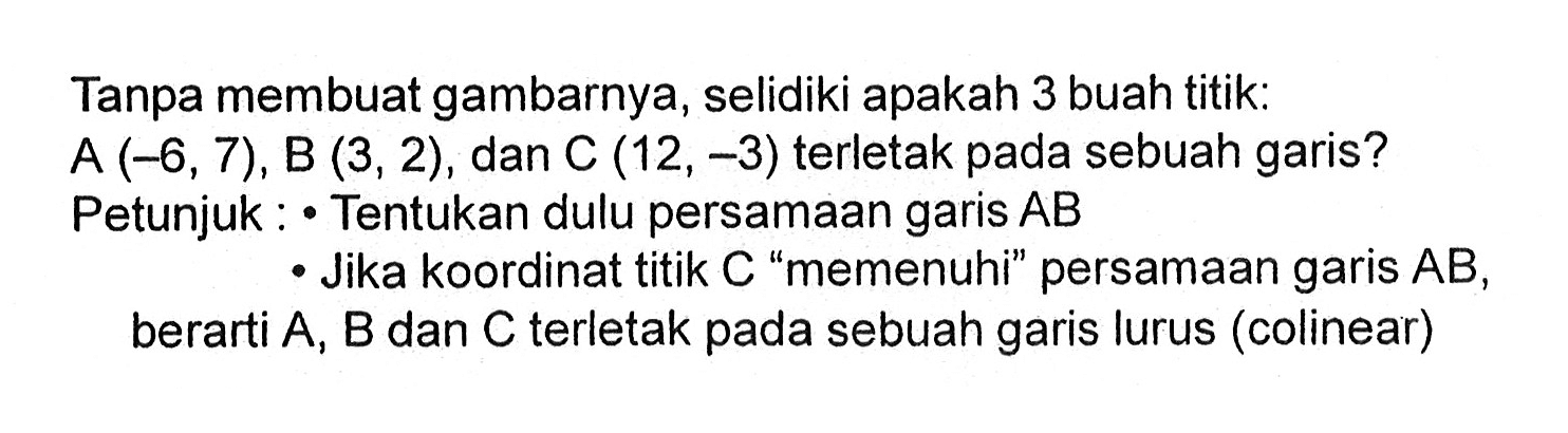 Tanpa membuat gambarnya, selidiki apakah 3 buah titik: A(-6,7), B(3,2) , dan C(12, -3) terletak pada sebuah garis? Petunjuk: Tentukan dulu persamaan garis AB Jika koordinat titik C "memenuhi" persamaan garis AB, berarti A, B dan C terletak pada sebuah garis lurus (colinear)