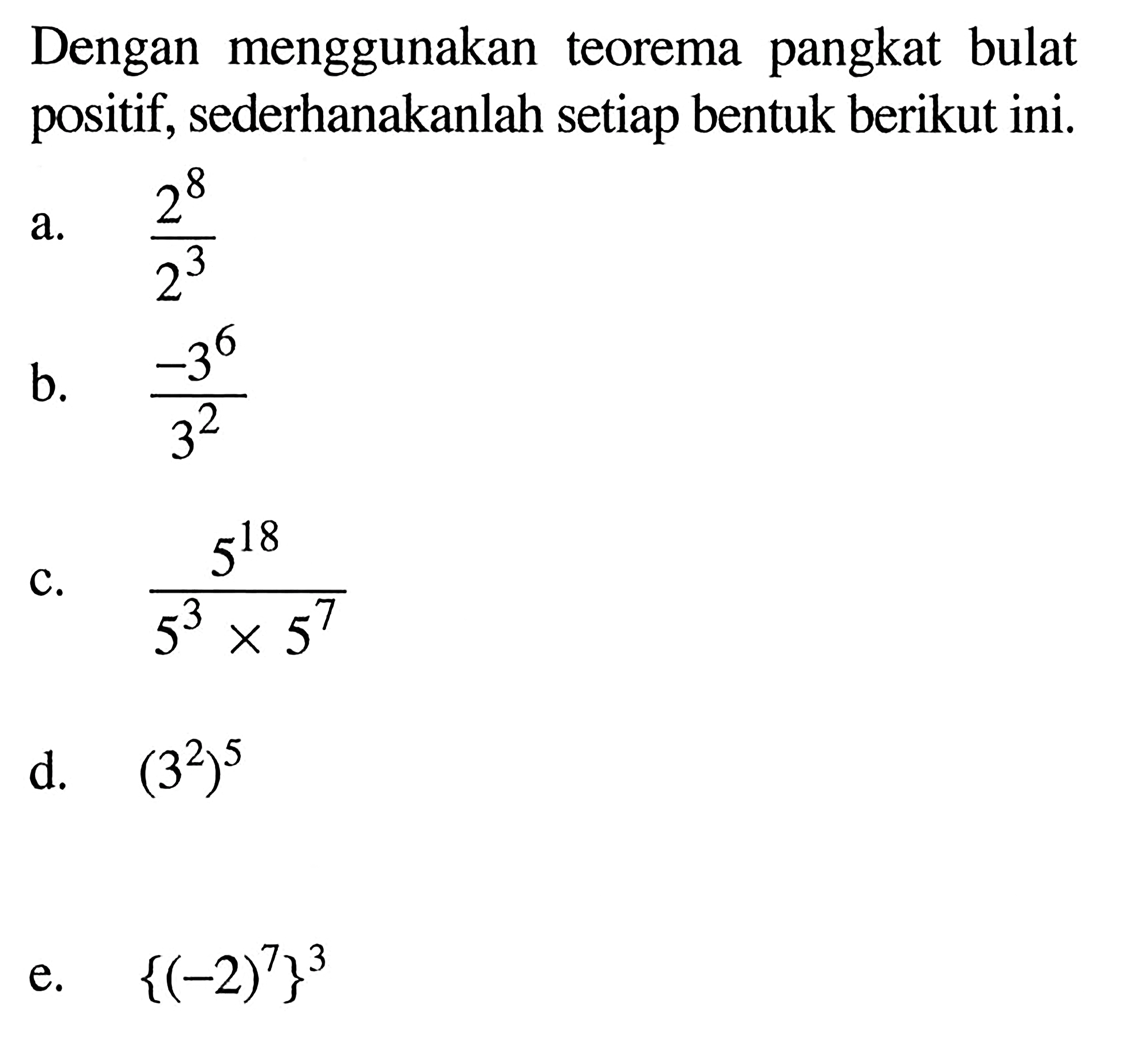 Dengan menggunakan teorema pangkat bulat positif, sederhanakanlah setiap bentuk berikut ini. a. 2^8 / 2^3 b. - 3^6 / 3^2 c. 5^18 / (5^3 x 5^7) d.(3^2)^5 e. {(-2)^7}^3