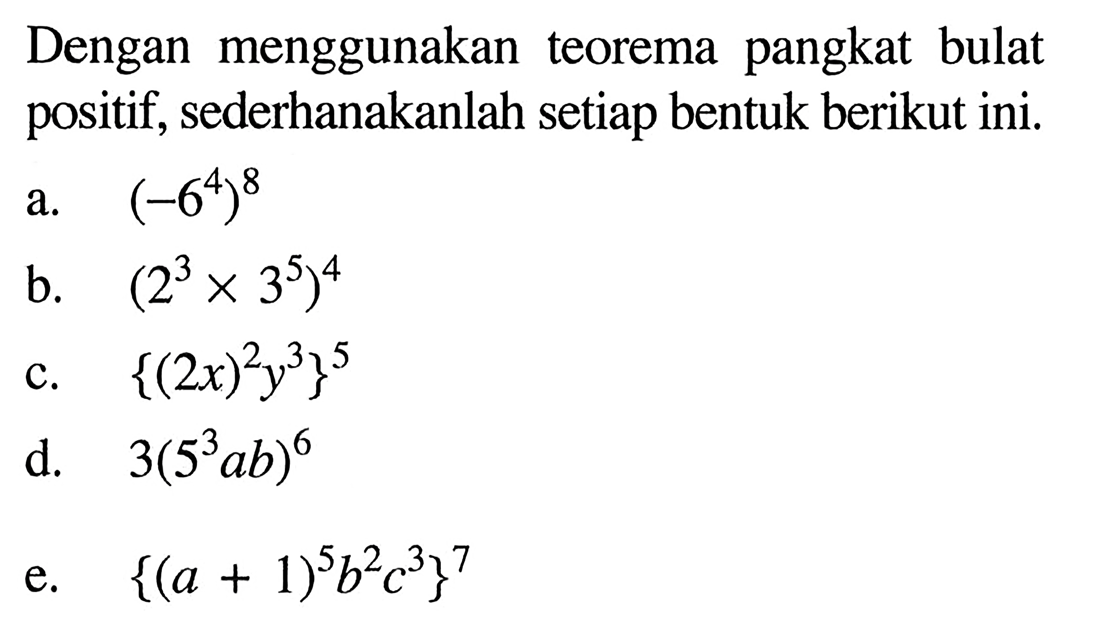 Dengan menggunakan pangkat bulat teorema positif, sederhanakanlah setiap bentuk berikut ini. a. (-6^4)^8 b. (2^3 x 3^5)^4 c. {(2x)^2 y^3}^5 d. 3(5^3 ab)^6 e. {(a + 1)^5 b^2 c^3}^7