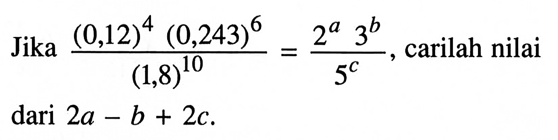 Jika (0,12)^4 (0,243)^6 / (1,8)^10 = 2^a 3^b / 5^c , carilah nilai dari 2a - b + 2c.