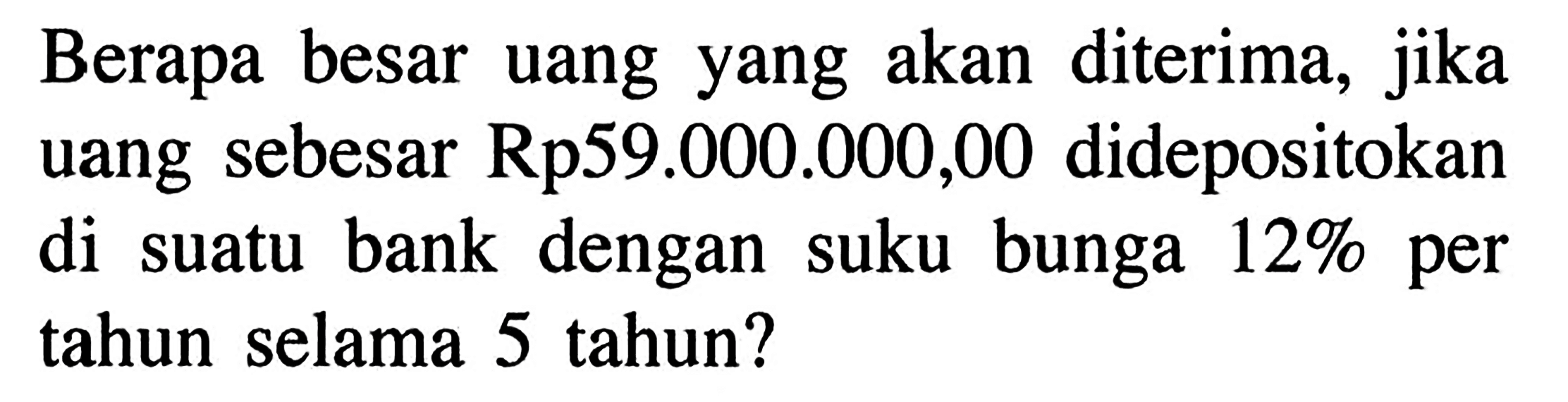 Berapa besar uang yang akan diterima, jika uang sebesar Rp59.000.000,00 didepositokan di suatu bank dengan suku bunga 12% per tahun selama 5 tahun?