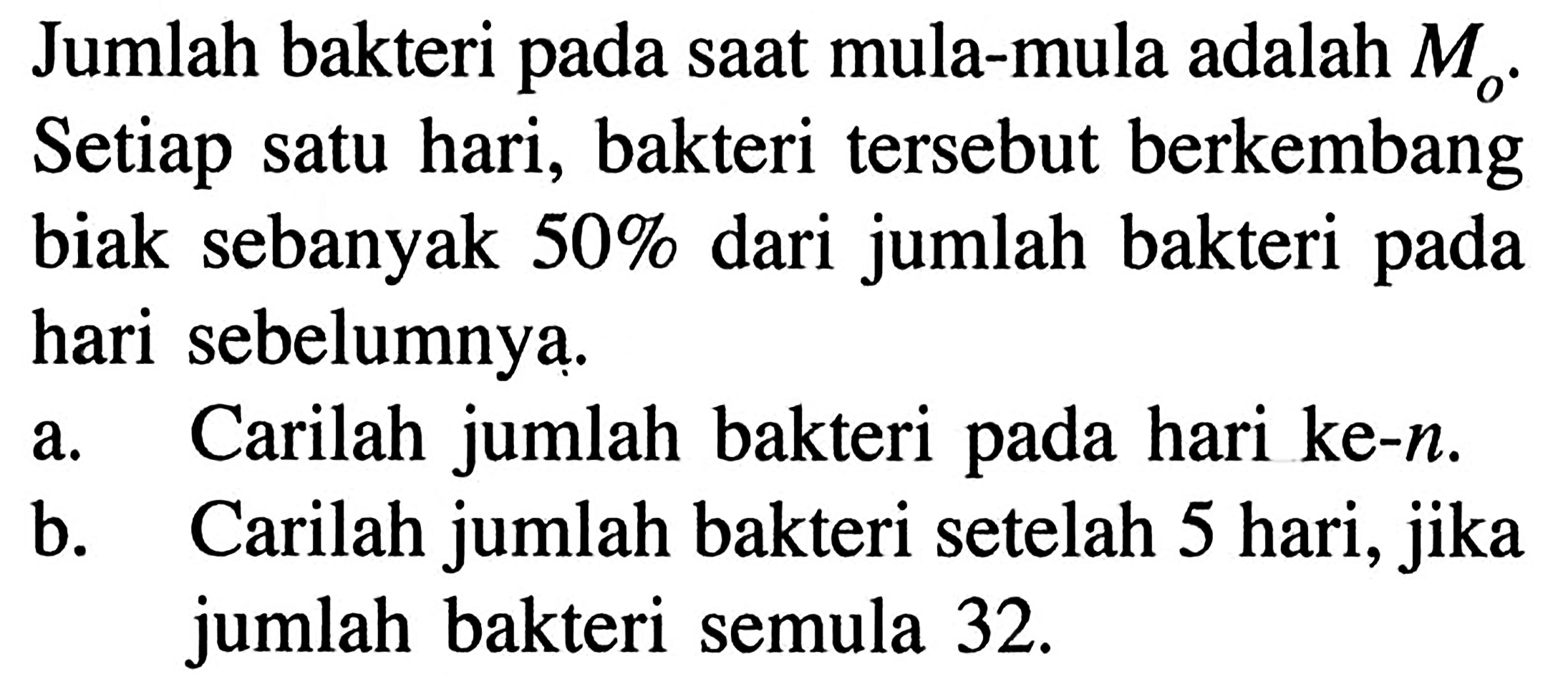 Jumlah bakteri pada saat mula-mula adalah M0. Setiap satu hari, bakteri tersebut berkembang biak sebanyak 50% dari jumlah bakteri pada hari sebelumnya. a. Carilah jumlah bakteri pada hari ke-n. b. Carilah jumlah bakteri setelah 5 hari, jika jumlah bakteri semula 32.