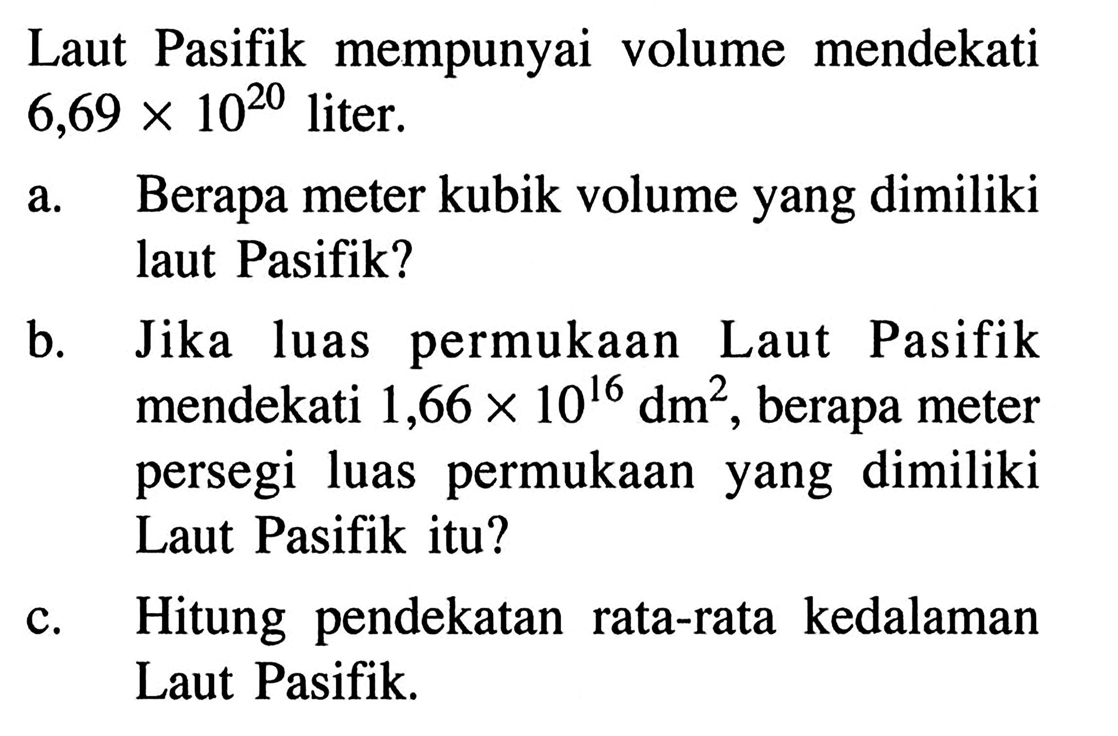 Laut Pasifik mempunyai volume mendekati 6,69x10^20 liter. a. Berapa meter kubik volume yang dimiliki laut Pasifik? b. Jika permukaan luas Laut Pasifik mendekati 1,66x10^16 dm^2, berapa meter persegi luas permukaan yang dimiliki Laut Pasifik itu? c. Hitung pendekatan rata-rata kedalaman Laut Pasifik.