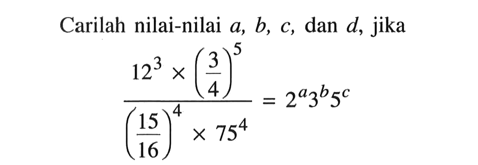 Carilah nilai-nilai a, b, c, dan d, jika (12^3 x (3/4)^5)/((15/16)^4 x 75^4) = 2^a 3^b 5^c