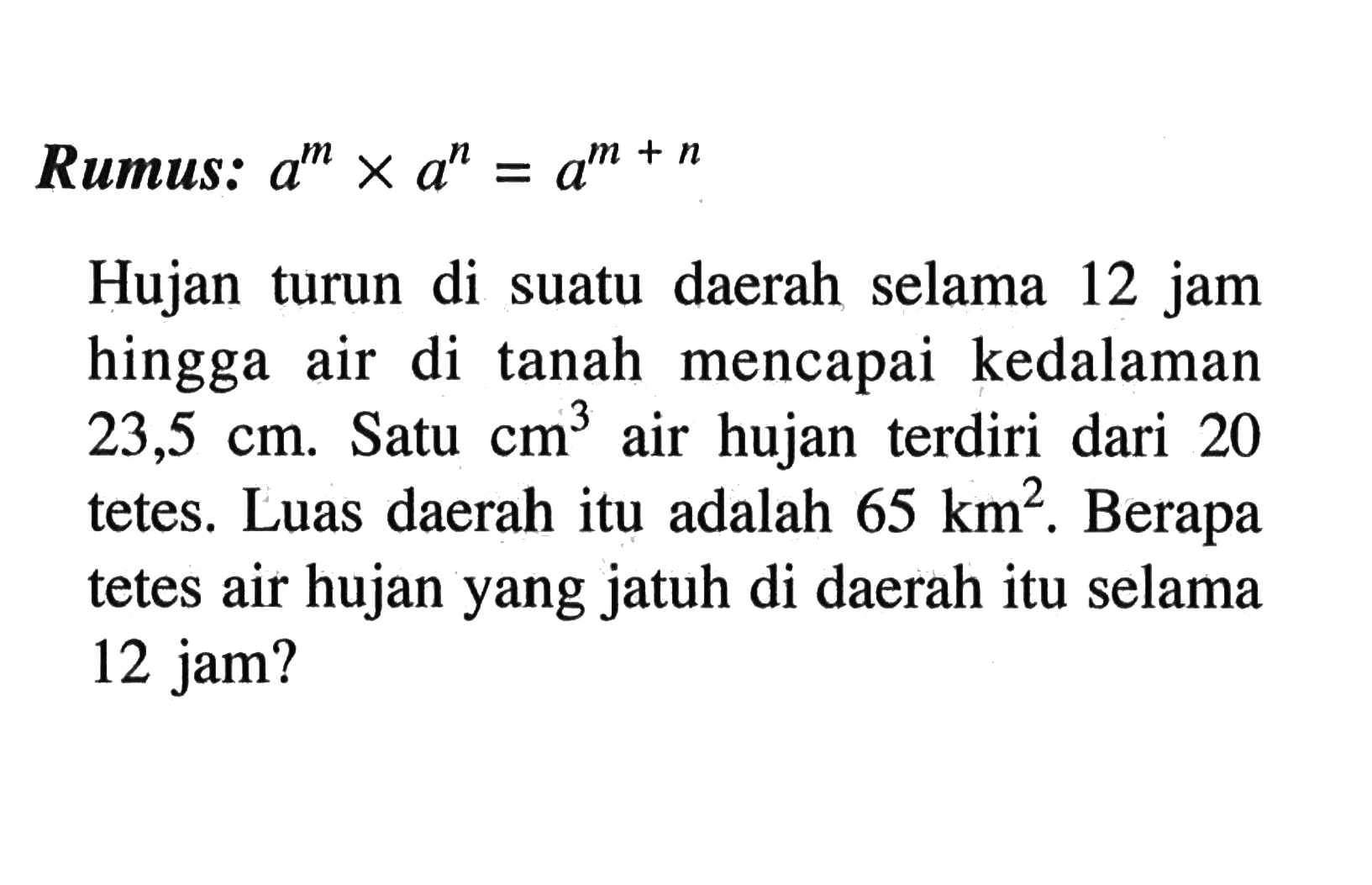 Rumus: a^m x a^n=a^(m+n)
Hujan turun di suatu daerah selama 12 jam hingga air di tanah mencapai kedalaman 23,5 cm. Satu cm^3 air hujan terdiri dari 20 tetes. Luas daerah itu adalah 65 km^2. Berapa tetes air hujan yang jatuh di daerah itu selama 12 jam?