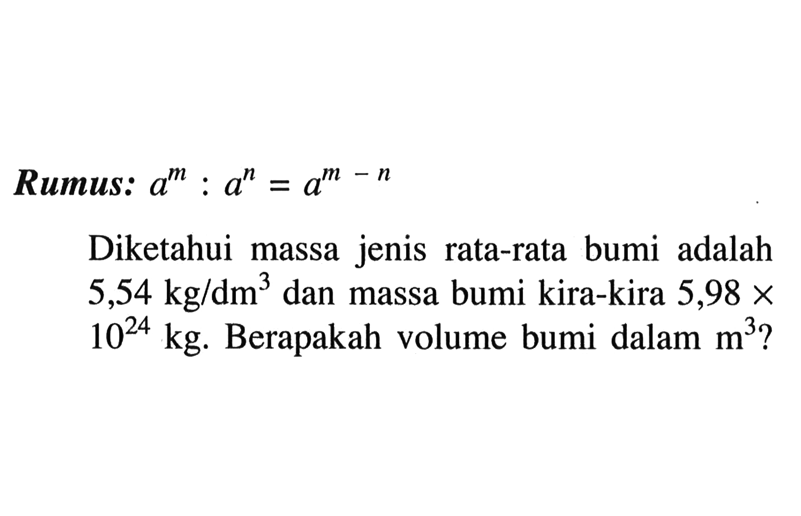 Rumus : a^m : a^n = a^(m - n)
Diketahui massa jenis rata-rata bumi adalah 5,54 kg/dm^3 dan massa bumi kira-kira 5,98 x 10^24 kg. Berapakah volume bumi dalam m^3?