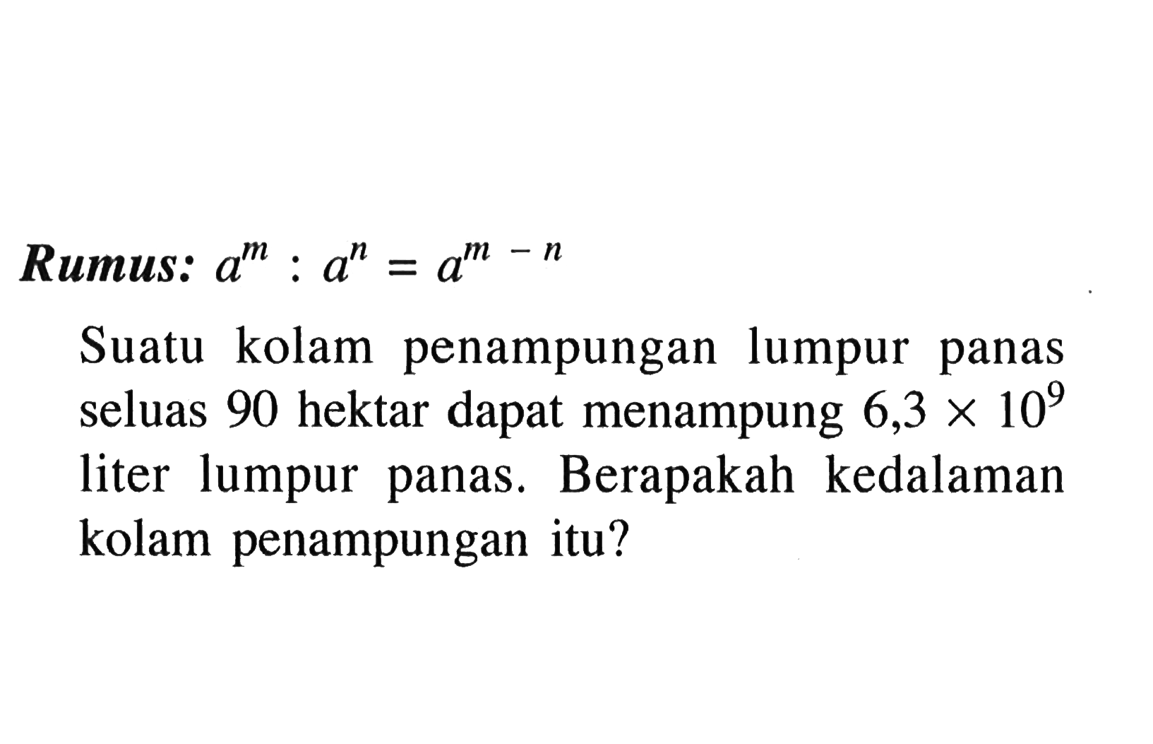 Rumus: a^m : a^n=a^(m-n) Suatu kolam penampungan lumpur panas seluas 90 hektar dapat menampung 6,3 x 10^9 liter lumpur panas. Berapakah kedalaman kolam penampungan itu?