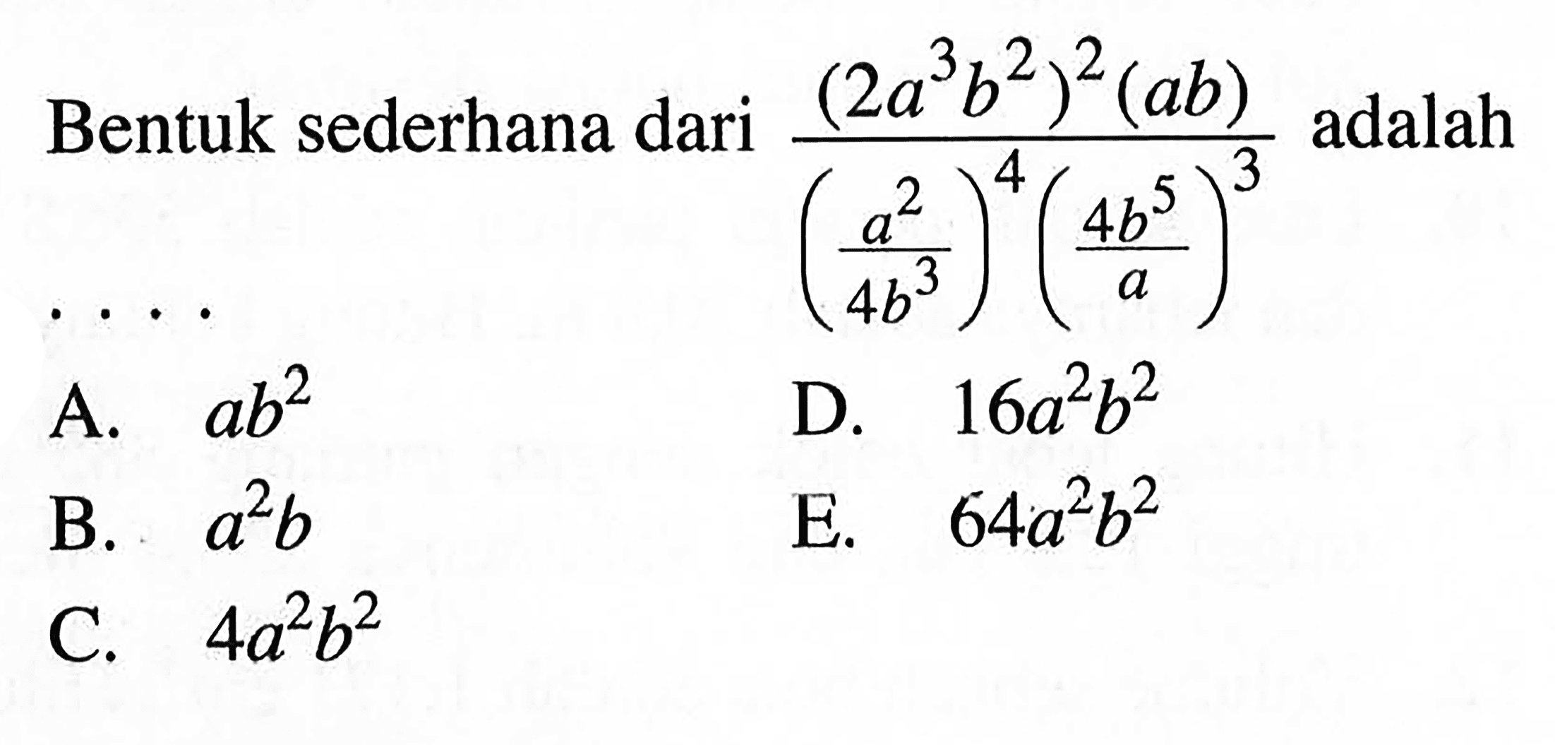 Bentuk sederhana dari ((2a^3 b^2)^2 (ab))/((a^2/4b^3)^4 (4b^5/a)^3) adalah A. ab^2 B. a^2 b C. 4a^2 b^2 D. 16a^2 b^2 E. 64a^2 b^2