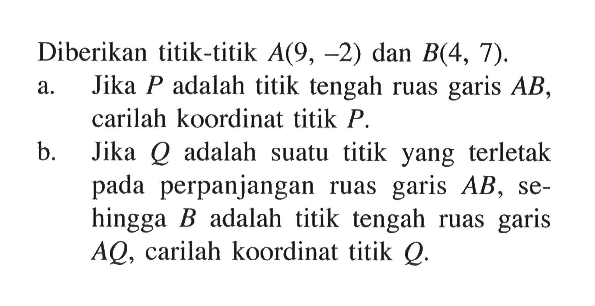 Diberikan titik-titik A(9, -2) dan B(4, 7). a. Jika P adalah titik tengah ruas garis AB, carilah koordinat titik P. b. Jika Q adalah suatu titik yang terletak pada perpanjangan ruas garis AB, sehingga B adalah titik tengah ruas garis AQ, carilah koordinat titik Q.