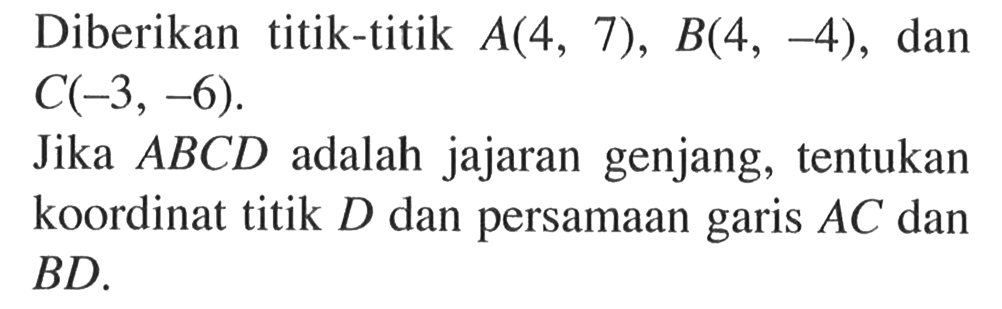 Diberikan titik-titik A(4, 7), B(4, -4), dan C(-3, -6). Jika ABCD adalah jajaran genjang, tentukan koordinat titik D dan persamaan garis AC dan BD.