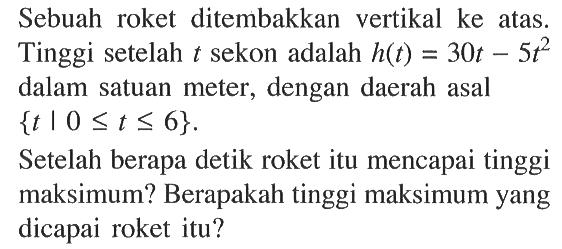 Sebuah roket ditembakkan vertikal ke atas. Tinggi setelah t sekon adalah h(t)=30t-5t^2 dalam satuan meter, dengan daerah asal {t|0<=t<=6}. Setelah berapa detik roket itu mencapai tinggi maksimum? Berapakah tinggi maksimum yang dicapai roket itu? 