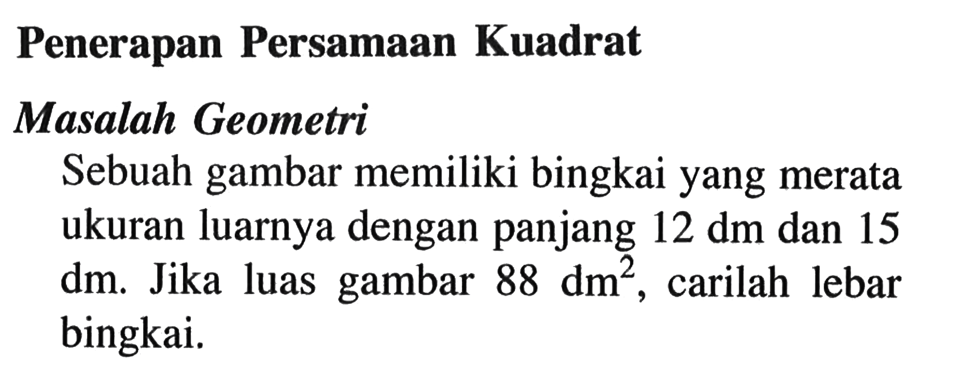 Penerapan Persamaan Kuadrat
Masalah Geometri
Sebuah gambar memiliki bingkai yang merata ukuran luarnya dengan panjang  12 dm  dan 15  dm . Jika luas gambar  88 dm^2, carilah lebar bingkai.