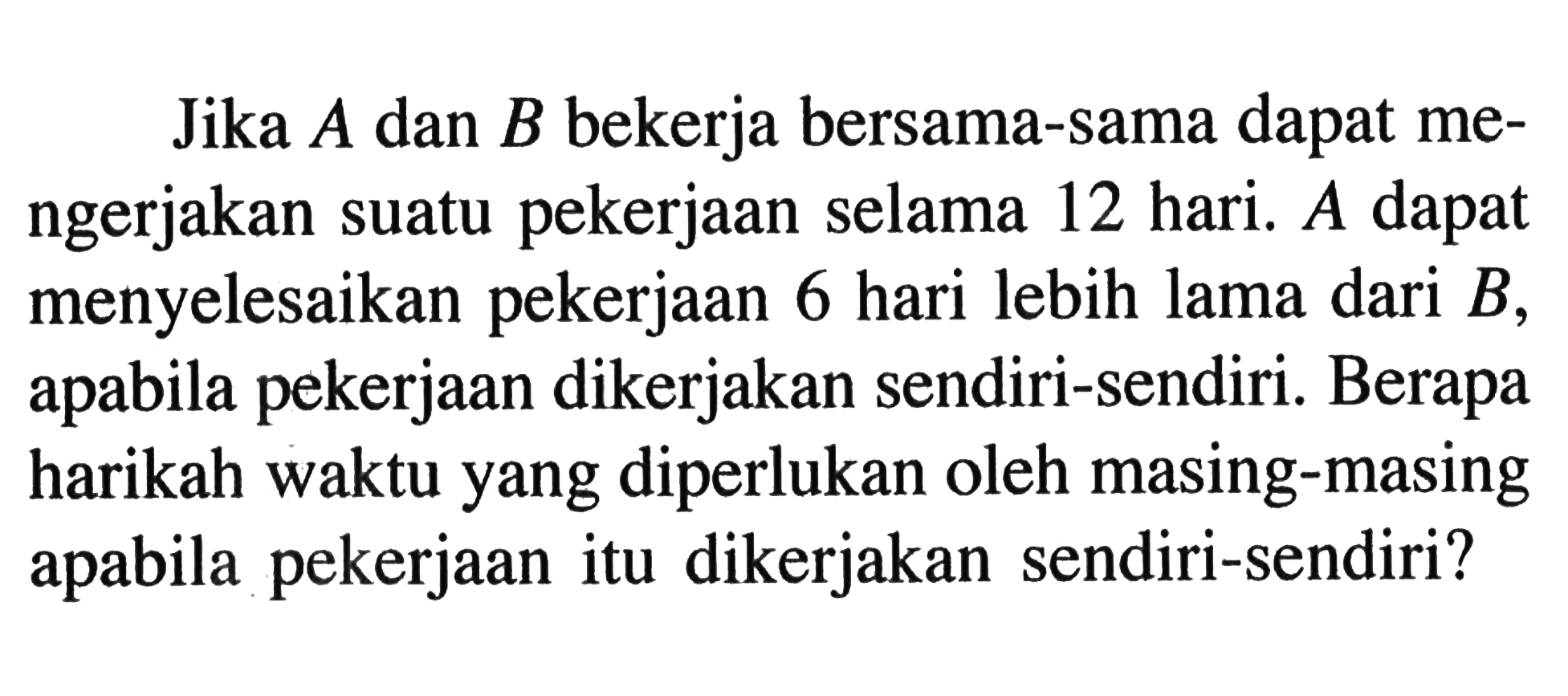Jika A dan B bekerja bersama-sama dapat mengerjakan suatu pekerjaan selama 12 hari. A dapat menyelesaikan pekerjaan 6 hari lebih lama dari B, apabila pekerjaan dikerjakan sendiri-sendiri. Berapa harikah waktu yang diperlukan oleh masing-masing apabila pekerjaan itu dikerjakan sendiri-sendiri?