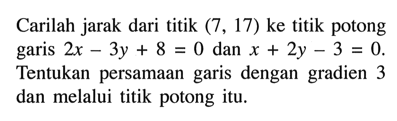 Carilah jarak dari titik (7, 17) ke titik potong garis 2x - 3y + 8 = 0 dan x + 2y - 3 = 0. Tentukan persamaan garis dengan gradien 3 dan melalui titik potong itu.