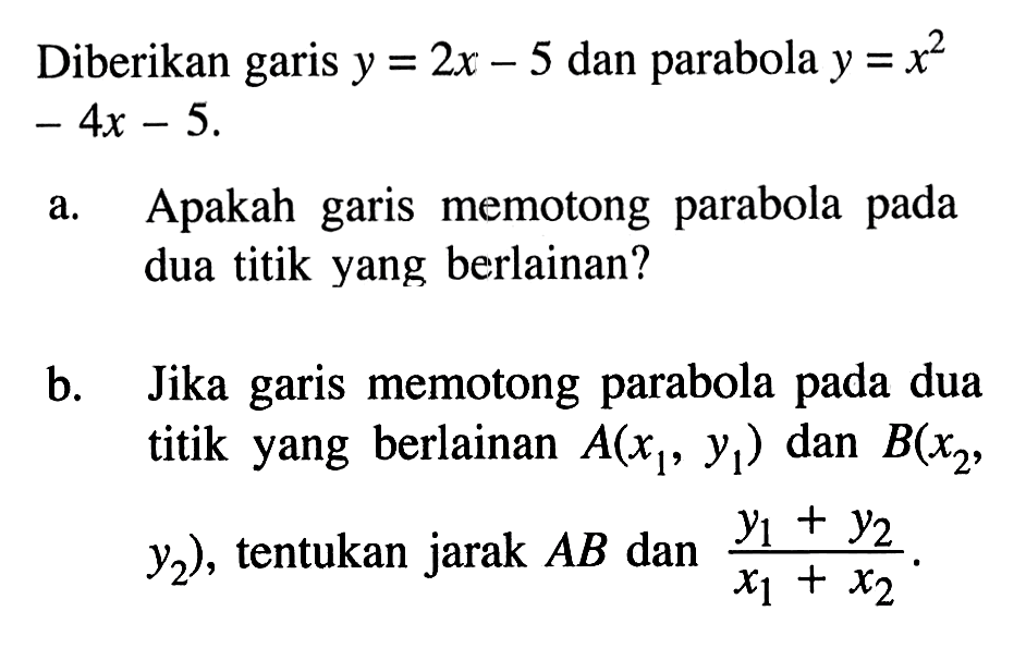 Diberikan garis y = 2x - 5 dan parabola y = x^2 - 4x - 5. a. Apakah garis memotong parabola pada dua titik yang berlainan? b. Jika garis memotong parabola pada dua titik yang berlainan A(x1, y1) dan B(x2, y2), tentukan jarak AB dan (y1 + y2)/(x1 + x2).