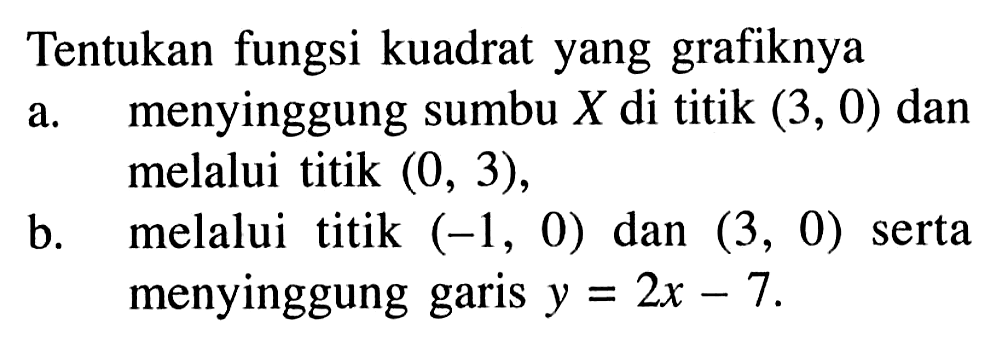 Tentukan fungsi kuadrat yang grafiknyaa. menyinggung sumbu  X  di titik  (3,0)  danmelalui titik  (0,3) ,b. melalui titik  (-1,0)  dan  (3,0)  sertamenyinggung garis  y=2 x-7 . 