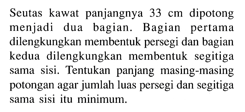 Seutas kawat panjangnya 33 cm dipotong menjadi dua bagian. Bagian pertama dilengkungkan membentuk persegi dan bagian kedua dilengkungkan membentuk segitiga sama sisi. Tentukan panjang masing-masing potongan agar jumlah luas persegi dan segitiga sama sisi itu minimum.