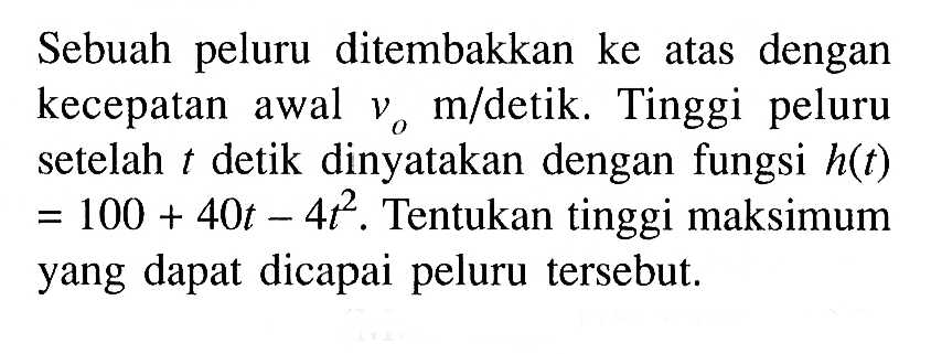 Sebuah peluru ditembakkan ke atas dengan kecepatan awal vo m / detik. Tinggi peluru setelah t detik dinyatakan dengan fungsi h(t) =100+40t-4t^2. Tentukan tinggi maksimum yang dapat dicapai peluru tersebut.