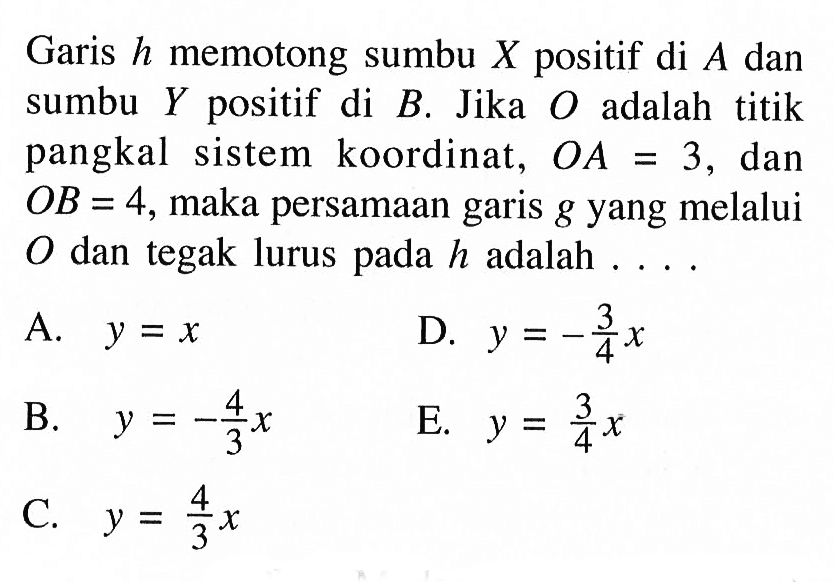 Garis h memotong sumbu X positif di A dan sumbu Y positif di B. Jika O adalah titik pangkal sistem koordinat, OA 3, dan OB = 4, maka persamaan garis g yang melalui O dan tegak lurus pada h adalah ....