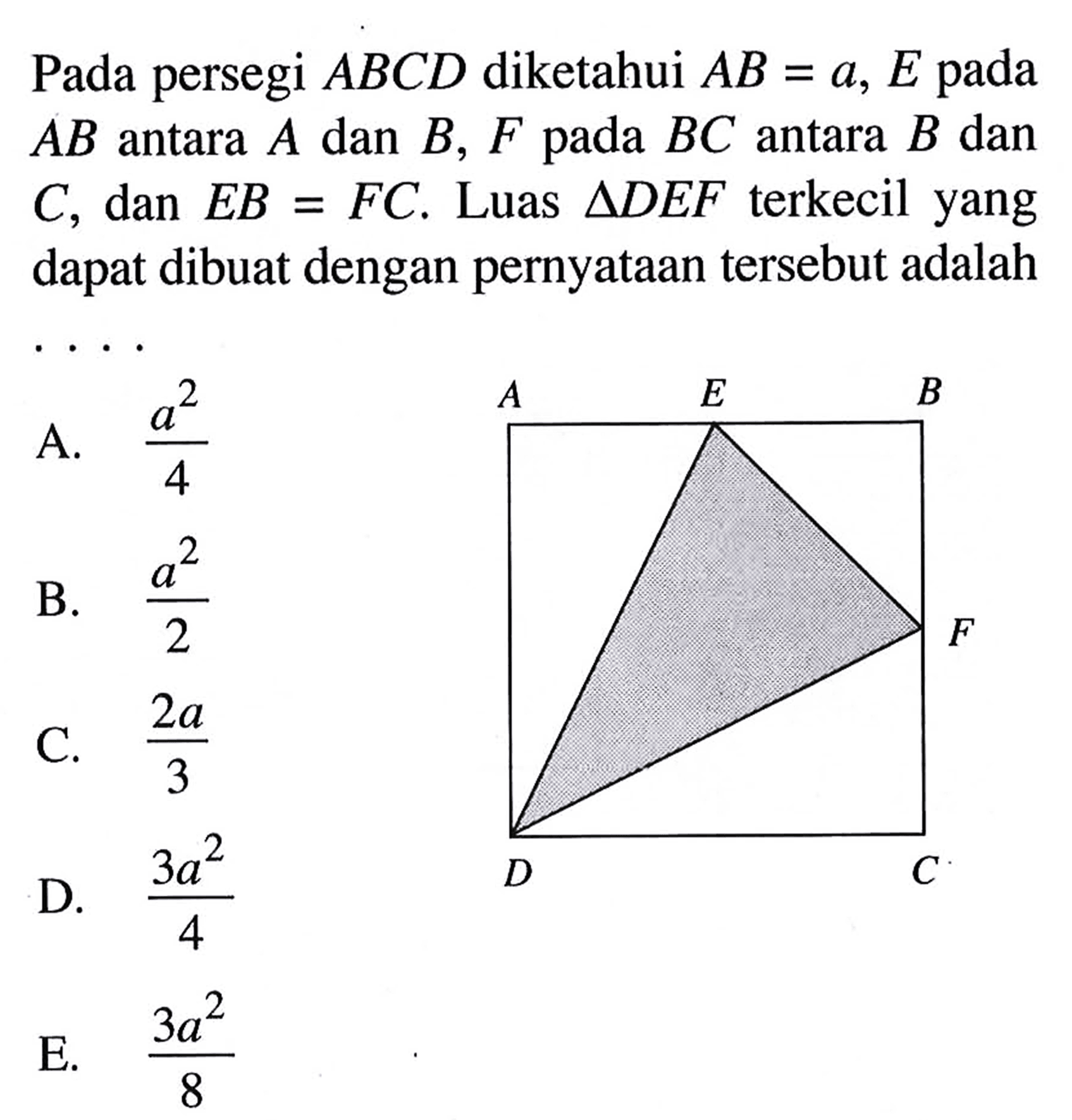 Pada persegi ABCD diketahui AB = a, E pada AB antara A dan B, F pada BC antara B dan C, dan EB = FC. Luas ADEF terkecil yang dapat dibuat dengan pernyataan tersebut adalah....