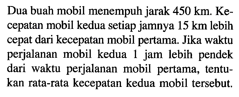 Dua buah mobil menempuh jarak 450 km. Kecepatan mobil kedua setiap jamnya 15 km lebih cepat dari kecepatan mobil pertama. Jika waktu perjalanan mobil kedua 1 jam lebih pendek dari waktu perjalanan mobil pertama, tentukan rata-rata kecepatan kedua mobil tersebut.