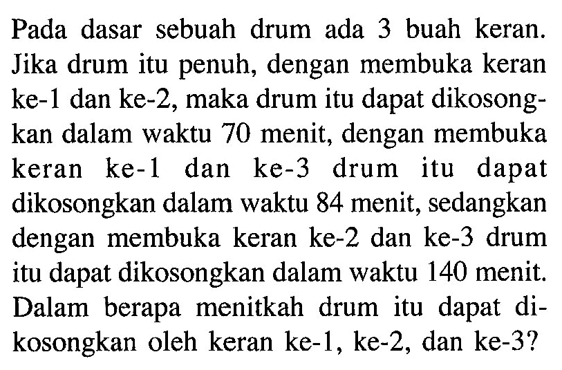 Pada dasar sebuah drum ada 3 buah keran. Jika drum itu penuh, dengan membuka keran ke-1 dan ke-2, maka drum itu dapat dikosongkan dalam waktu 70 menit, dengan membuka keran ke-1 dan ke-3 drum itu dapat dikosongkan dalam waktu 84 menit, sedangkan dengan membuka keran ke-2 dan ke-3 drum itu dapat dikosongkan dalam waktu 140 menit. Dalam berapa menitkah drum itu dapat dikosongkan oleh keran ke-1, ke-2, dan ke-3? 