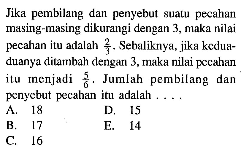 Jika pembilang dan penyebut suatu pecahan masing-masing dikurangi dengan 3, maka nilai pecahan itu adalah 2/3. Sebaliknya, jika kedua-duanya ditambah dengan 3, maka nilai pecahan itu menjadi 5/6. Jumlah pembilang dan penyebut pecahan itu adalah ...