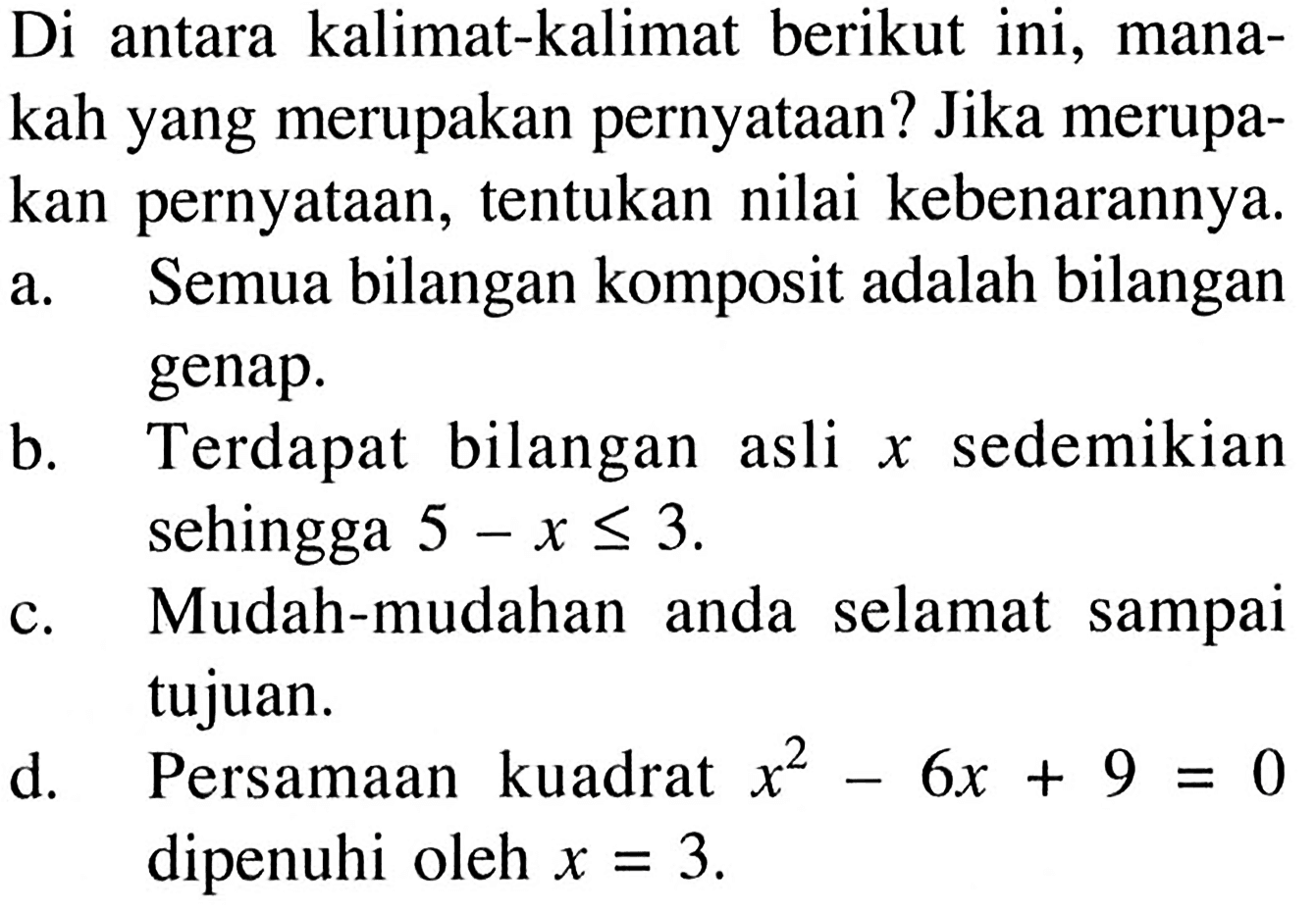 Di antara kalimat-kalimat berikut ini, manakah yang merupakan pernyataan? Jika merupakan pernyataan, tentukan nilai kebenarannya.a. Semua bilangan komposit adalah bilangan genap. b. Terdapat bilangan asli x sedemikian sehingga 5-x <= 3. c. Mudah-mudahan anda selamat sampai tujuan. d. Persamaan kuadrat x^2-6x+9=0 dipenuhi oleh x=3 .