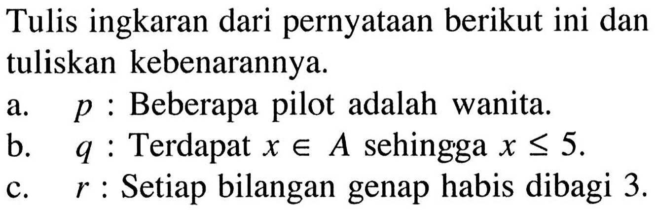 Tulis ingkaran dari pernyataan berikut ini dantuliskan kebenarannya.a.   p:  Beberapa pilot adalah wanita.b.   q:  Terdapat  x e A  sehingga  x <= 5 c.   r:  Setiap bilangan genap habis dibagi  3. 