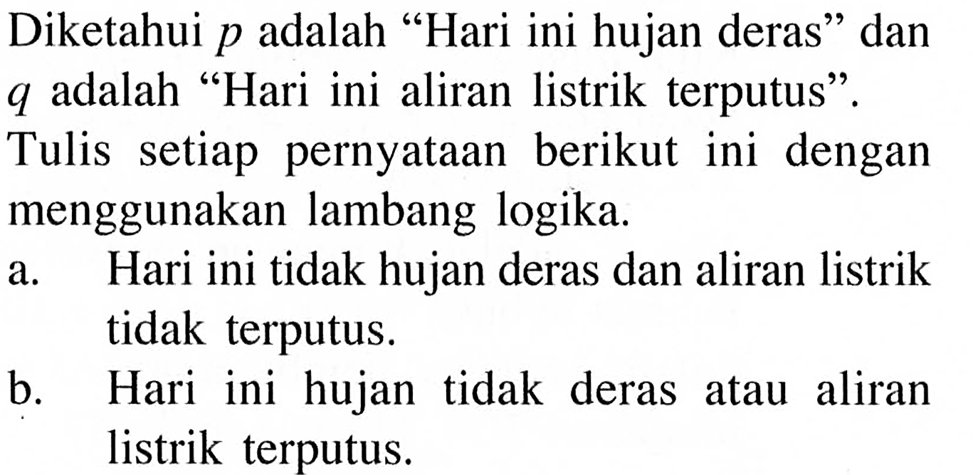 Diketahui p adalah 'Hari ini hujan deras' dan q adalah 'Hari ini aliran listrik terputus'.Tulis setiap pernyataan berikut ini dengan menggunakan lambang logika. a. Hari ini tidak hujan deras dan aliran listrik tidak terputus. b. Hari ini hujan tidak deras atau aliran listrik terputus.