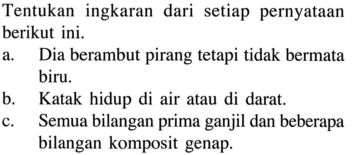 Tentukan ingkaran dari setiap pernyataan berikut ini.a. Dia berambut pirang tetapi tidak bermata biru.b. Katak hidup di air atau di darat.c. Semua bilangan prima ganjil dan beberapa bilangan komposit genap.