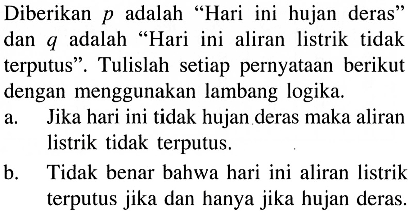 Diberikan  p  adalah 'Hari ini hujan deras' dan  q  adalah 'Hari ini aliran listrik tidak terputus'. Tulislah setiap pernyataan berikut dengan menggunakan lambang logika.a. Jika hari ini tidak hujan deras maka aliran listrik tidak terputus.b. Tidak benar bahwa hari ini aliran listrik terputus jika dan hanya jika hujan deras.