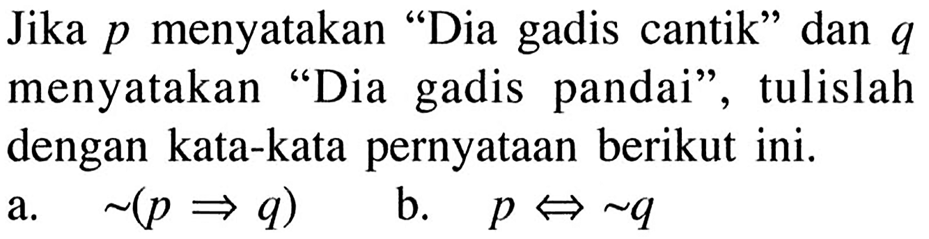 Jika p menyatakan 'Dia gadis cantik' dan  q  menyatakan 'Dia gadis pandai', tulislah dengan kata-kata pernyataan berikut ini.a. ~(p => q) b. p <=> ~ q 